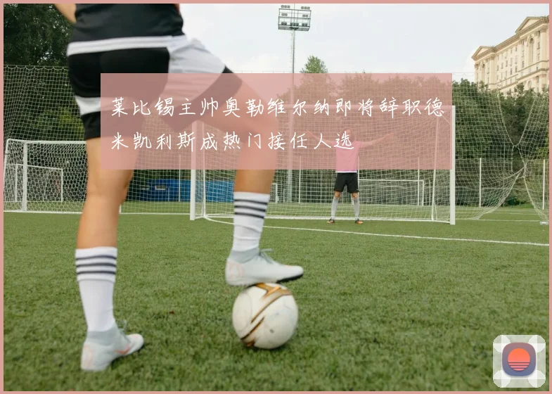 莱比锡主帅奥勒维尔纳即将辞职德米凯利斯成热门接任人选