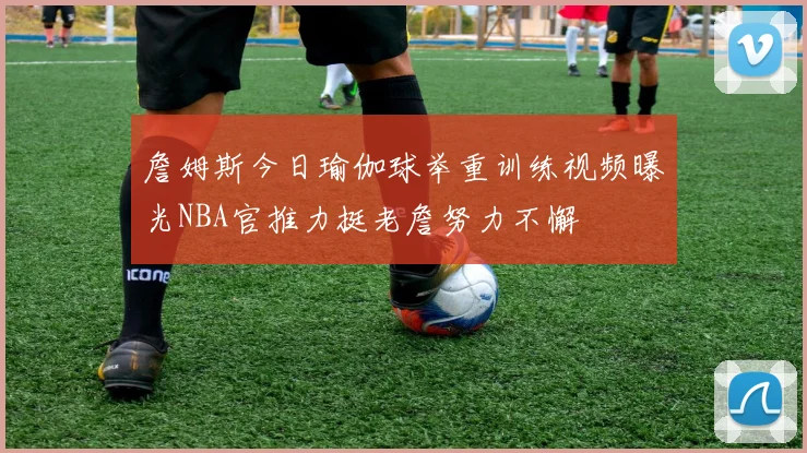 詹姆斯今日瑜伽球举重训练视频曝光NBA官推力挺老詹努力不懈