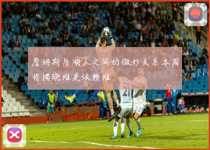 詹姆斯与湖人之间的微妙关系本周将揭晓谁更依赖谁