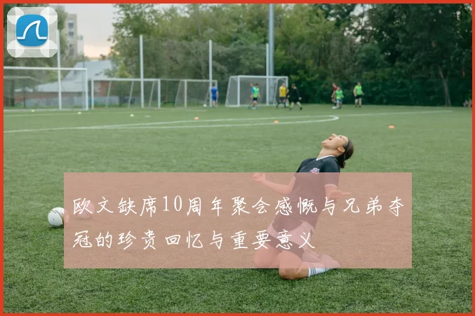 欧文缺席10周年聚会感慨与兄弟夺冠的珍贵回忆与重要意义
