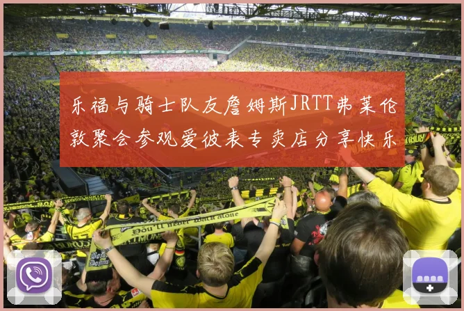 乐福与骑士队友詹姆斯JRTT弗莱伦敦聚会参观爱彼表专卖店分享快乐时光