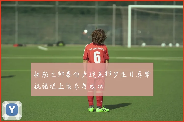 快船主帅泰伦卢迎来49岁生日真挚祝福送上快乐与成功