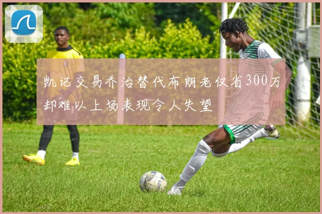 凯记交易乔治替代布朗老仅省300万却难以上场表现令人失望