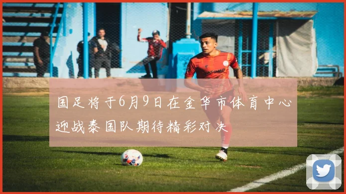 国足将于6月9日在金华市体育中心迎战泰国队期待精彩对决