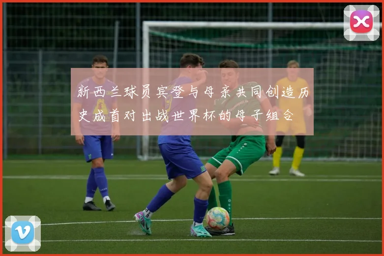 新西兰球员宾登与母亲共同创造历史成首对出战世界杯的母子组合