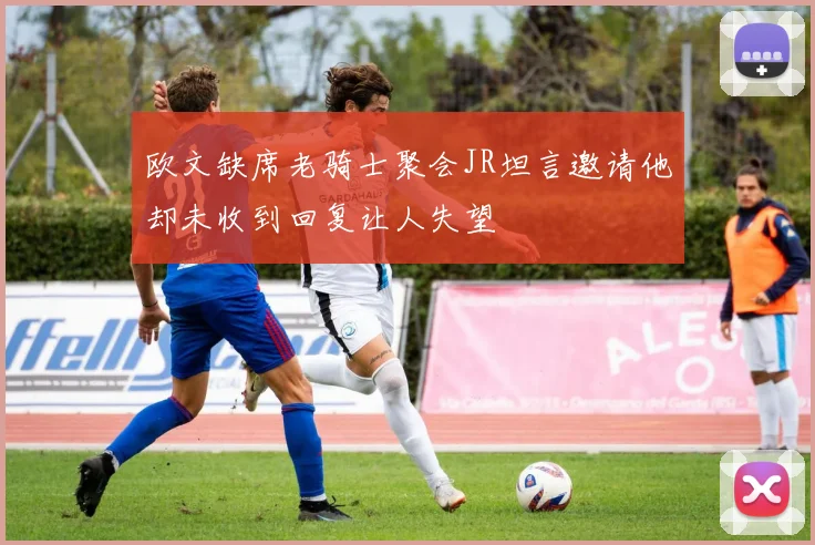 欧文缺席老骑士聚会JR坦言邀请他却未收到回复让人失望