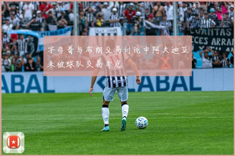 字母哥与布朗交易讨论中阿夫迪亚未被球队交易考虑