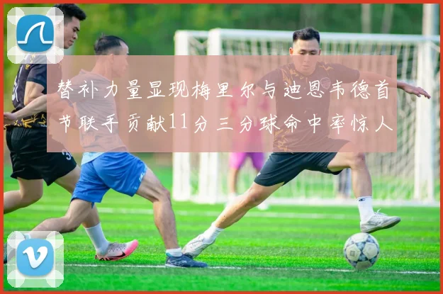 替补力量显现梅里尔与迪恩韦德首节联手贡献11分三分球命中率惊人