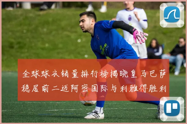全球球衣销量排行榜揭晓皇马巴萨稳居前二迈阿密国际与利雅得胜利表现抢眼