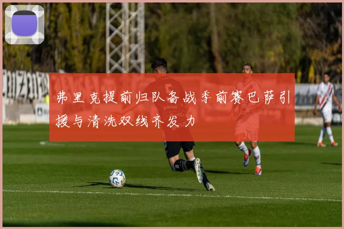 弗里克提前归队备战季前赛巴萨引援与清洗双线齐发力