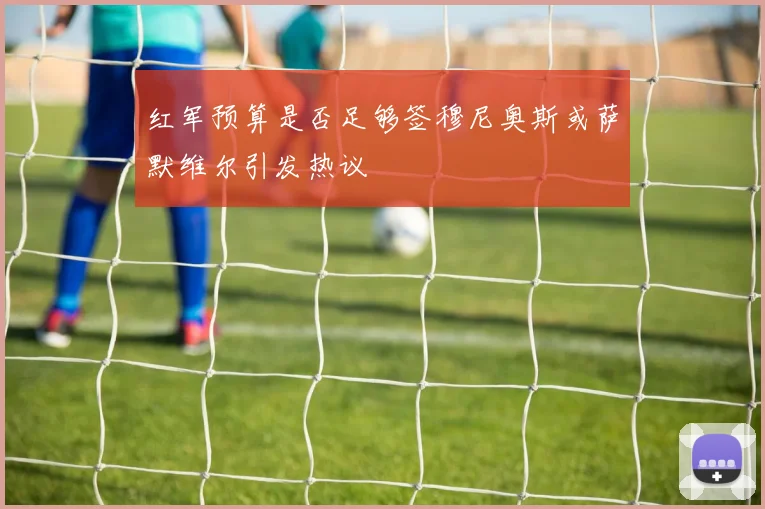 红军预算是否足够签穆尼奥斯或萨默维尔引发热议