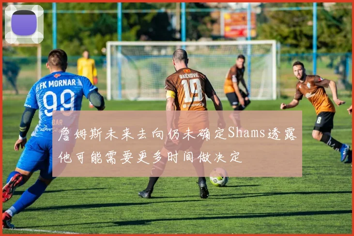 詹姆斯未来去向仍未确定Shams透露他可能需要更多时间做决定