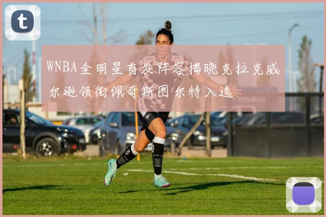 WNBA全明星首发阵容揭晓克拉克威尔逊领衔佩奇斯图尔特入选